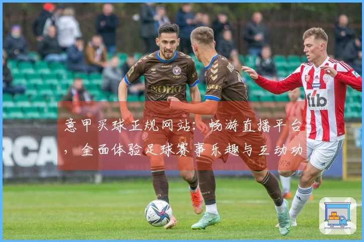意甲买球正规网站：畅游直播平台，全面体验足球赛事乐趣与互动功能