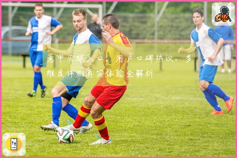 意甲买球入口:用户口碑热议,多维度评测真实体验全解析